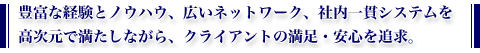 豊富な経験とノウハウ、広いネットワーク、社内一貫システムを高次元で満たしながら、クライアントの満足・安心を追求。